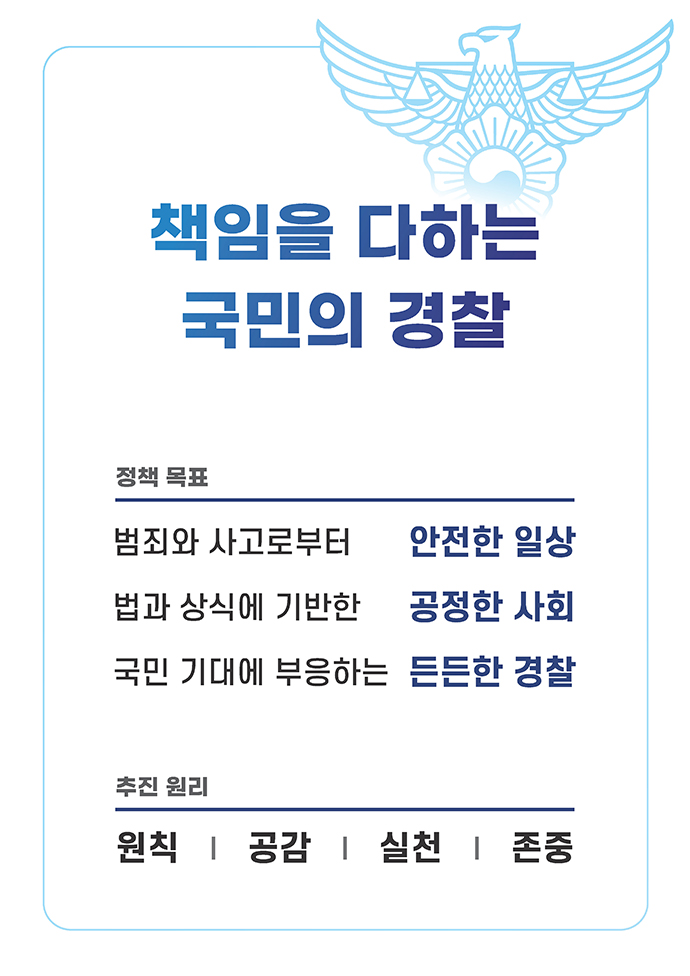 책임을 다하는 국민의 경찰, 정책 목표 : 범죄와 사고로부터 안전한 일상, 법과 상식에 기반한 공정한 사회, 국민 기대에 부응하는 든든한 경찰, 추진 원리 : 원칙 , 공감 , 실천, 존중