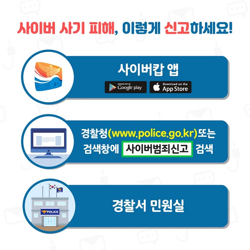 사이버 사기 피해, 이렇게 신고하세요!
사이버캅 앱(Google paly, App Store)
경찰청(www.police.go.kr) 또는 검색창에 사이버범죄신고 검색
경찰서 민원실