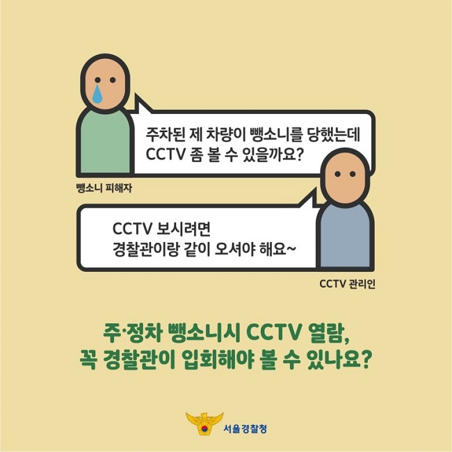 뺑소니 피해자 : 주차된 제 차량이 뺑소니를 당했는데 CCTV 좀 볼 수 있을까요?
CCTV 관리인 : CCTV 보시려면 경찰관이랑 같이 오셔야 해요~
주·정차 뺑소니시 CCTV 열람, 꼭 경찰관이 입회해야 볼 수 있나요?
서울경찰청