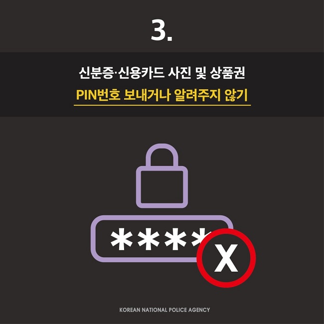 3.
신분증·신용카드 사진 및 상품권 PIN번호 보내거나 알려주지 않기
KOREAN NATIONAL POLICE AGENCY