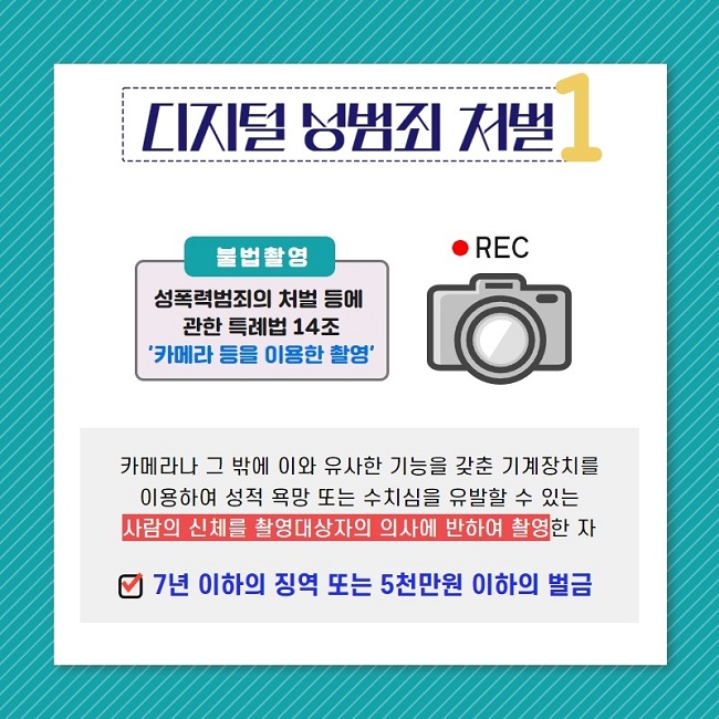 디지털 성범죄 처벌1
불법촬영 REC
성폭력범죄의 처벌 등에 관한 특례법 14조
'카메라 등을 이용한 촬영'
카메라나 그 밖에 이와 유사한 기능을 갖춘 기계장치를 이용하여 성적 욕망 또는 수치심을 유발할 수 있는 사람의 신체를 촬영대상자의 의사에 반하여 촬영한 자
7년 이하의 징역 또는 5천만원 이하의 벌금