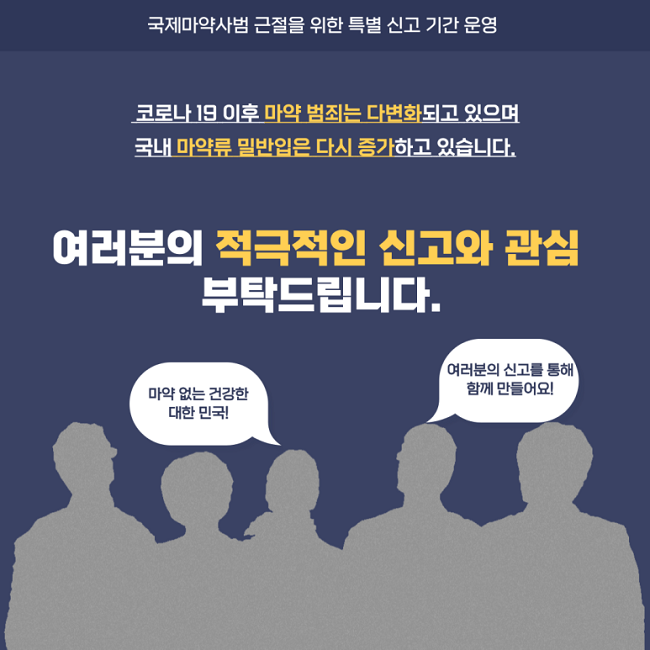 국제마약사범 근절을 위한 특별 신고 기간 운영
코로나19 이후 마약 범죄는 다변화되고 있으며 국내 마약류 밀반입은 다시 증가하고 있습니다.
여러분의 적극적인 신고와 관심 부탁드립니다.
마약 없는 건강한 대한민국!
여러분의 신고를 통해 함께 만들어요!