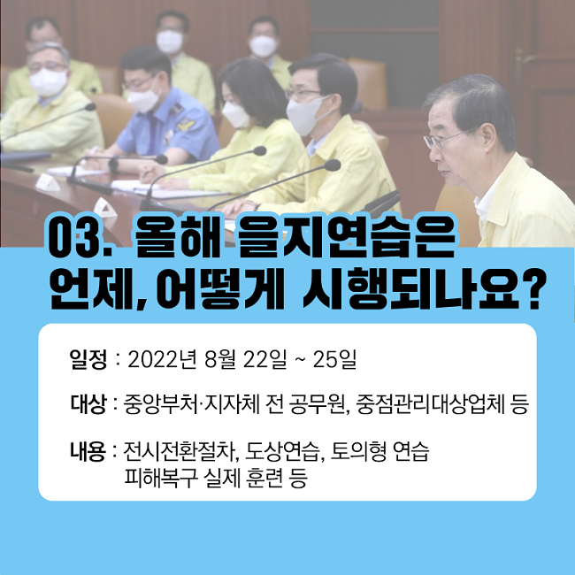 03. 올해 을지연습은 언제, 어떻게 시행되나요?
일정 : 2022년 8월 22일 ~ 25일
대상 : 중앙부처·지자체 전 공무원, 중점관리대상업체 등
내용 : 전시전환절차, 도상연습, 토의형 연습, 피해복구 실제 훈련 등