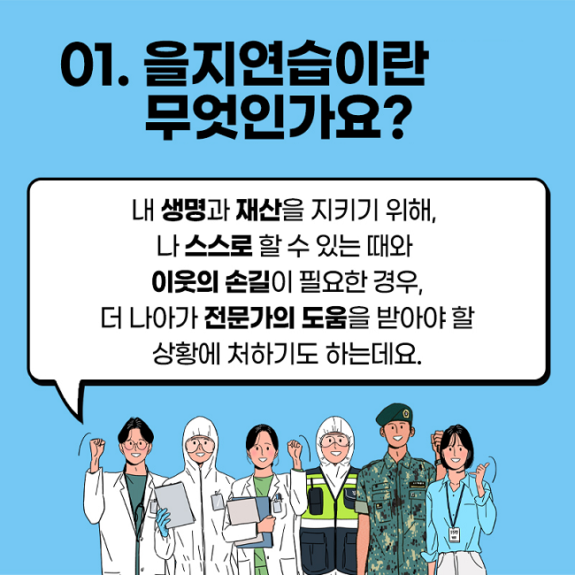 01. 을지연습이란 무엇인가요?
내 생명과 재산을 지키기 위해, 나 스스로 할 수 있는 때와 이웃의 손길이 필요한 경우, 더 나아가 전문가의 도움을 받아야 할 상황에 처하기도 하는데요.