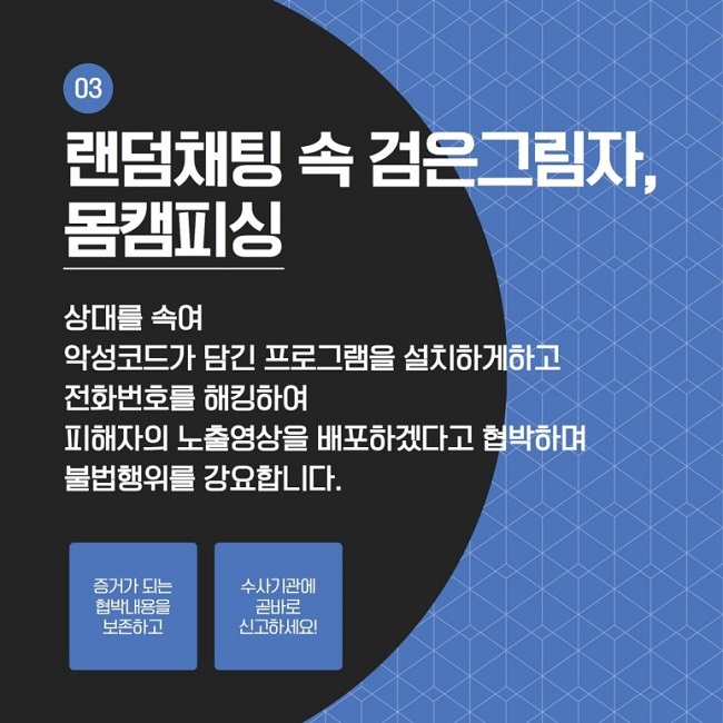 03
랜덤채팅 속 검은그림자,
몸캠피싱
상대를 속여 악성코드가 담긴 프로그램을 설치하게하고 전화번호를 해킹하여 피해자의 노출영상을 배포하겠다고 협박하며 불법행위를 강요합니다.
증거가 되는 협박내용을 보존하고
수사기관에 곧바로 신고하세요!