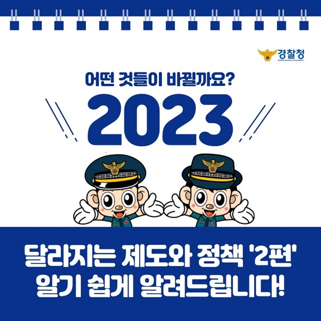 경찰청
KOREAN NATIONAL POLICE AGENCY
어떤 것들이 바뀔까요?
2023
달라지는 제도와 정책 '2편' 알기 쉽게 알려드립니다!