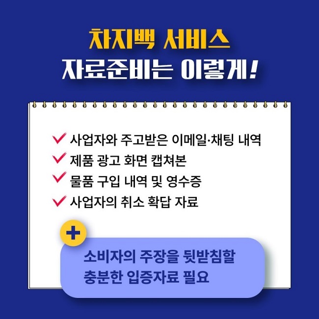 차지백 서비스 자료준비는 이렇게!
∨ 사업자와 주고받은 이메일·채팅 내역
∨ 제품 광고 화면 캡쳐본
∨ 물품 구입 내역 및 영수증
∨ 사업자의 취소 확답 자료
+ 소비자의 주장을 뒷받침할 충분한 입증자료 필요