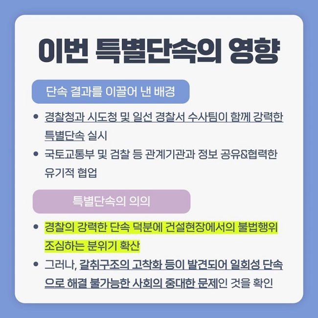 이번 특별단속의 영향
단속 결과를 이끌어 낸 배경
ㆍ경찰청과 시도청 및 일선 경찰서 수사팀이 함께 강력한 특별단속 실시
ㆍ국토교통부 및 검찰 등 관계기관과 정보 공유&협력한 유기적 협업
특별단속의 의의
ㆍ경찰의 강력한 단속 덕분에 건설현장에서의 불법행위 조심하는 분위기 확산
ㆍ그러나, 갈취구조의 고착화 등이 발견되어 일회성 단속으로 해결 불가능한 사회의 중대한 문제인 것을 확인