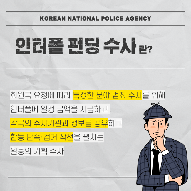 KOREAN NATIONAL POLICE AGENCY
인터폴 펀딩 수사란?
회원국 요청에 따라 특정한 분야 범죄 수사를 위해
인터폴에 일정 금액을 지급하고
각국의 수사기관과 정보를 공유하고
합동 단속·검거 작전을 펼치는
일종의 기획 수사