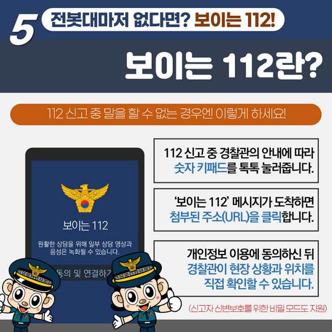5 전봇대마저 없다면? 보이는 112!
보이는 112란?
112 신고 중 말을 할 수 없는 경우엔 이렇게 하세요!
112 신고 중 경찰관의 안내에 따라 숫자 키패드를 톡톡 눌러줍니다.
'보이는 112' 메시지가 도착하면 첨부된 주소(URL)을 클릭합니다.
개인정보 이용에 동의하신 뒤 경찰관이 현장 상황과 위치를 직접 확인할 수 있습니다.
(신고자 신변보호를 위한 비밀 모드도 지원)
보이는 112
원활한 상담을 위해 일부 상담 영상과 음성은 녹화될 수 있습니다.
동의 및 연결하기