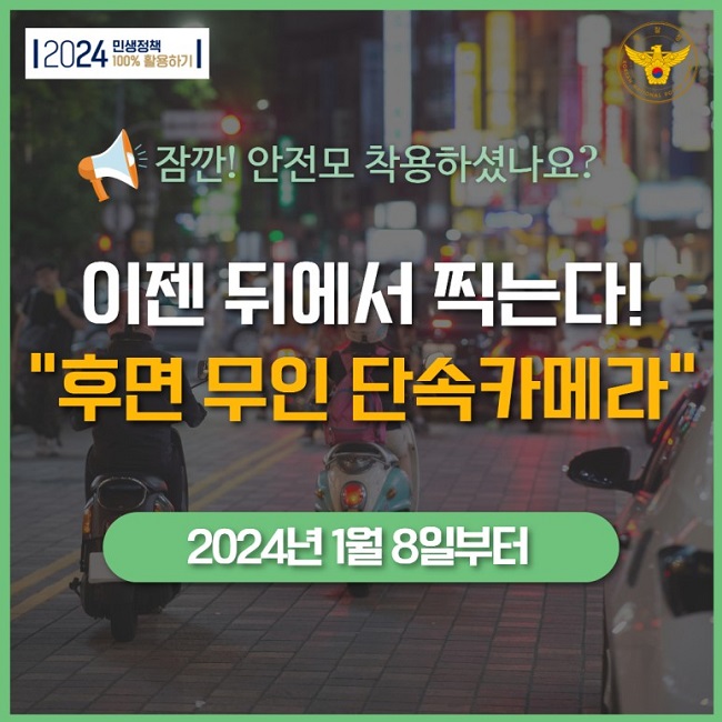 2024 민생정책 100% 활용하기
경찰청 KOREAN NATIONAL POLICE AGENCY
잠깐! 안전모 착용하셨나요?
이젠 뒤에서 찍는다!
"후면 무인 단속카메라"
2024년 1월 8일부터