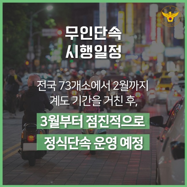 경찰청 KOREAN NATIONAL POLICE AGENCY
무인단속 시행일정
전국 73개소에서 2월까지 계도 기간을 거친 후,
3월부터 점진적으로 정식단속 운영 예정