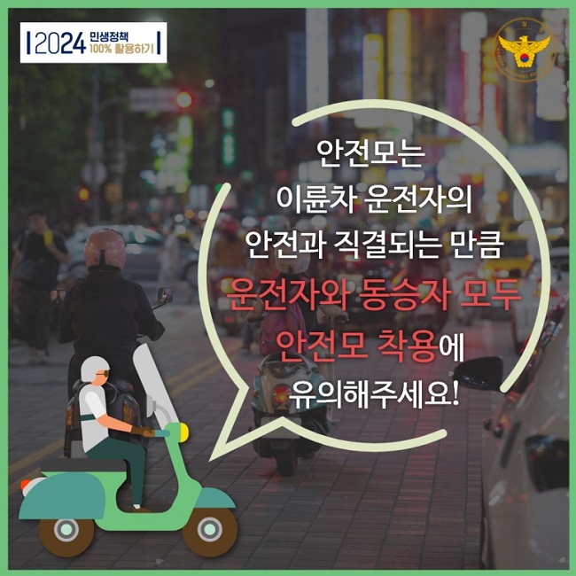 2024 민생정책 100% 활용하기
경찰청 KOREAN NATIONAL POLICE AGENCY
안전모는 이륜차 운전자의 안전과 직결되는 만큼 운전자와 동승자 모두 안전모 착용에 유의해주세요!