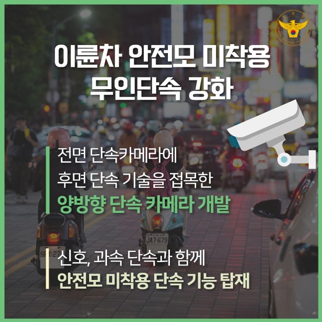 경찰청 KOREAN NATIONAL POLICE AGENCY
이륜차 안전모 미착용 무인단속 강화
전면 단속카메라에 후면 단속 기술을 접목한 양방향 단속 카메라 개발
신호, 과속 단속과 함께 안전모 미착용 단속 기능 탑재