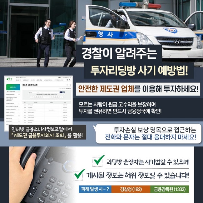 경찰이 알려주는
투자리딩방 사기 예방법!
안전한 제도권 업체를 이용해 투자하세요!
모르는 사람이 원금 고수익을 보장하며
투자를 권유하면 반드시 금융당국에 확인!
인터넷 금융소비자정보포털에서
『제도권 금융투자회사 조회』를 활용!
투자손실 보상 명목으로 접근하는
전화와 문자는 절대 응대하지 마세요!
∨ 리딩방 운영자는 사기범일 수 있으며
∨ 게시된 정보는 허위 정보일 수 있습니다!
피해 발생 시···? 경찰청(182) 금융감독원(1332)