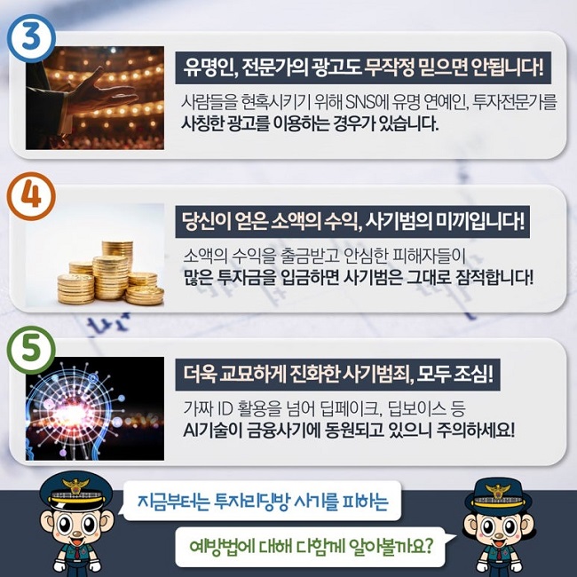 ③ 유명인, 전문가의 광고도 무작정 믿으시면 안됩니다!
사람들을 현혹시키기 위해 SNS에 유명 연예인, 투자전문가를
사칭한 광고를 이용하는 경우가 있습니다.
④ 당신이 얻은 소액의 수익, 사기범의 미끼입니다!
소액의 수익을 출금받고 안심한 피해자들이
많은 투자금을 입금하면 사기범은 그대로 잠적합니다!
⑤ 더욱 교묘하게 진화한 사기범죄, 모두 조심!
가짜 ID 활용을 넘어 딥페이크, 딥보이스 등
AI기술이 금융사기에 동원되고 있으니 주의하세요!
지금부터는 투자리딩방 사기를 피하는
예방법에 대해 다함께 알아볼까요?