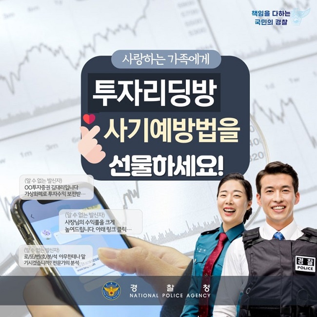 책임을 다하는 국민의 경찰
사랑하는 가족에게
투자리딩방
사기예방법을
선물하세요!
(알 수 없는 발신자)
ㅇㅇ투자증권 김대리입니다
가상화폐로 투자수익 보전받···
(알 수 없는 발신자)
수장님의 수익률을 크게
높여드립니다. 아래 링크 클릭···
(알 수 없는 발신자)
로/또/번/호/분/석 아무한테나 맡
기시겠습니까? 전문가의 분석···
경찰청 NATIONAL POLICE AGENCY