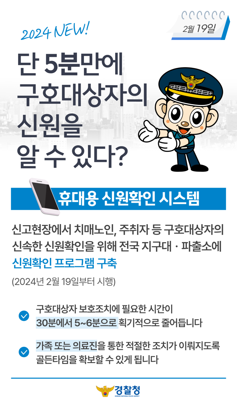 2024 NEW!
2월 19일
단 5분만에 구호대상자의 신원을 알 수 있다?
휴대용 신원확인 시스템
신고현장에서 치매노인, 주취자 등 구호대상자의 신속한 신원확인을 위해 전국 지구대·파출소에 신원확인 프로그램 구축(2024년 2월 19일부터 시행)
∨ 구호대상자 보호조치에 필요한 시간이 30분에서 5~6분으로 획기적으로 줄어듭니다
∨ 가족 또는 의료진을 통한 적절한 조치가 이뤄지도록 골든타임을 확보할 수 있게 됩니다
경찰청 KOREAN NATIONAL POLICE AGENCY