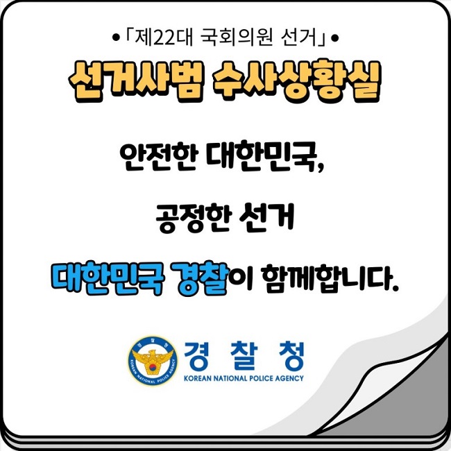 ㆍ「제22대 국회의원 선거」ㆍ
선거사범 수사상황실
안전한 대한민국,
공정한 선거
대한민국 경찰이 함께합니다.
경찰청 KOREAN NATIONAL POLICE AGENCY