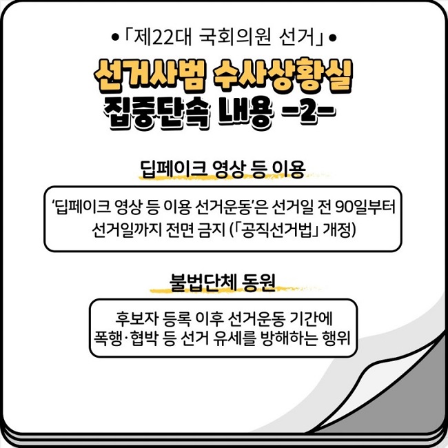 ㆍ「제22대 국회의원 선거」ㆍ
선거사범 수사상황실 집중단속 내용 -2-
딥페이크 영상 등 이용
'딥페이크 영상 등 이용 선거운동'은 선거일 전 90일부터 선거일까지 전면 금지(「공직선거법」 개정)
불법단체 동원
후보자 등록 이후 선거운동 기간에 폭행·협박 등 선거 유세를 방해하는 행위