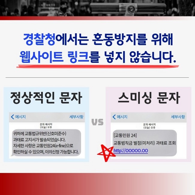 경찰청에서는 혼동방지를 위해 웹사이트 링크를 넣지 않습니다.
정상적인 문자
< 메시지 세부사항
문자 메시지
(오늘) 오후
귀하께 교통법규위반(신호미준수)
과태료 고지서가 발송되었습니다.
자세한 사항은 교통민원24(e-fine)으로
확인하실 수 있으며, 이의신청 가능합니다.
vs
스미싱 문자
< 메시지 세부사항
문자 메시지
(오늘) 오후
[교통민원24]
교통범칙금 벌점(미처리) 과태료 조회
http://ㅇㅇㅇㅇㅇ.ㅇㅇ