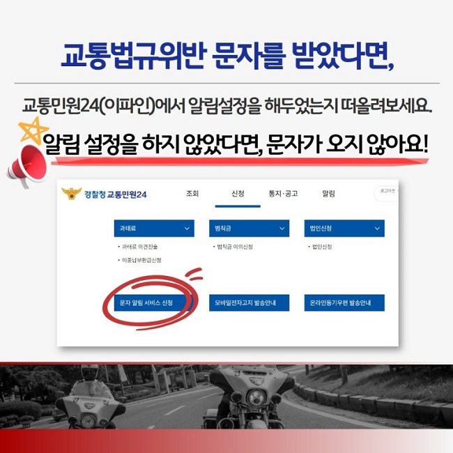 교통법규위반 문자를 받았다면,
교통민원24(이파인)에서 알림설정을 해두었는지 떠올려보세요.
알림 설정을 하지 않았다면, 문자가 오지 않아요!
경찰청 교통민원24 조회 신청 통지·공고 알림
과태료
ㆍ과태료 의견진술
ㆍ이중납부환급신청
범칙금
ㆍ범칙금 이의신청
법인신청
ㆍ법인신청
문자 알림 서비스 신청
모바일전자고지 발송안내
온라인등기우편 발송안내