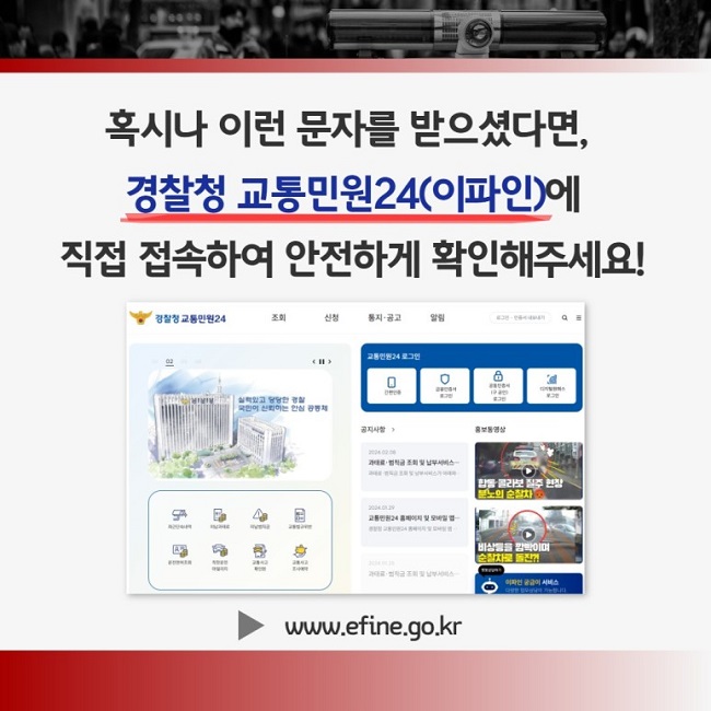 혹시나 이런 문자를 받으셨다면,
경찰청 교통민원24(이파인)에
직접 접속하여 안전하게 확인해주세요!
▶ www.efine.go.kr
