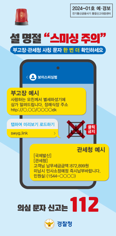 2024-01호 예·경보
전기통신금융사기 통합신고대응센터
설 명절 "스미싱 주의"
부고장·관세청 사칭 문자 한 번 더 확인하세요
보이스피싱범
부고장 예시
사랑하는 모친께서 별세하셨기에
삼가 알려드립니다. 장례식장 주소
http://ㅇ.ㅇㅇ/ㅇㅇㅇㅇdk
탭하여 미리보기 로드하기
swyg.link
클릭금지
관세청 예시
[국제발신]
[관세청]
고객님 납부세금금액:872,899원
미납시 민사소정예정 즉시납부바랍니다.
민원실:(1544-ㅇㅇㅇㅇ)
의심 문자 신고는 112
경찰청