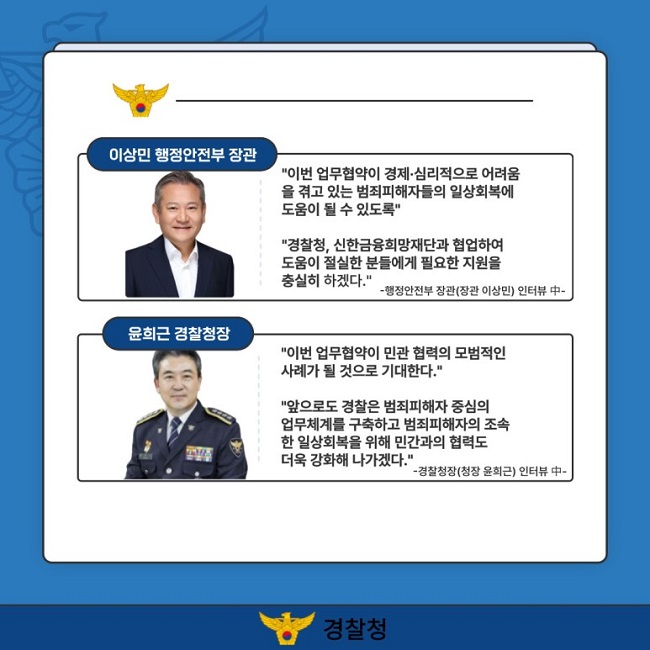 이상민 행정안전부 장관
"이번 업무협약이 경제·심리적으로 어려움을 겪고 있는 범죄피해자들의 일상회복에 도움이 될 수 있도록"
"경찰청, 신한금융희망재단과 협업하여 도움이 절실한 분들에게 필요한 지원을 충실히 하겠다."
-행정안전부 장관(장관 이상민) 인터뷰 中-
윤희근 경찰청장
"이번 업무협약이 민관 협력의 모범적인 사례가 될 것으로 기대한다."
"앞으로도 경찰은 범죄피해자 중심의 업무체계를 구축하고 범죄피해자의 조속한 일상회복을 위해 민간과의 협력도 더욱 강화해 나가겠다."
-경찰청장(청장 윤희근) 인터뷰 中-
경찰청