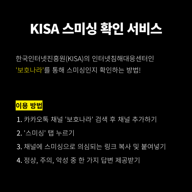 KISA 스미싱 확인 서비스
한국인터넷진흥원(KISA)의 인터넷침해대응센터인 '보호나라'를 통해 스미싱인지 확인하는 방법!
이용 방법
1. 카카오톡 채널 '보호나라' 검색 후 채널 추가하기
2. '스미싱' 탭 누르기
3. 채널에 스미싱으로 의심되는 링크 복사 및 붙여넣기
4. 정상, 주의, 악성 중 한 가지 답변 제공받기