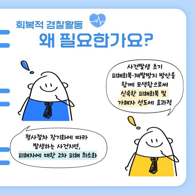 회복적 경찰활동
왜 필요한가요?
사건발생 초기 피해회복·재발방지 방안을 함께 모색함으로써 신속한 피해회복 및 가해자 선도에 효과적
형사절차 장기화에 따라 발생하는 사건지연, 피해자에 대한 2차 피해 최소화