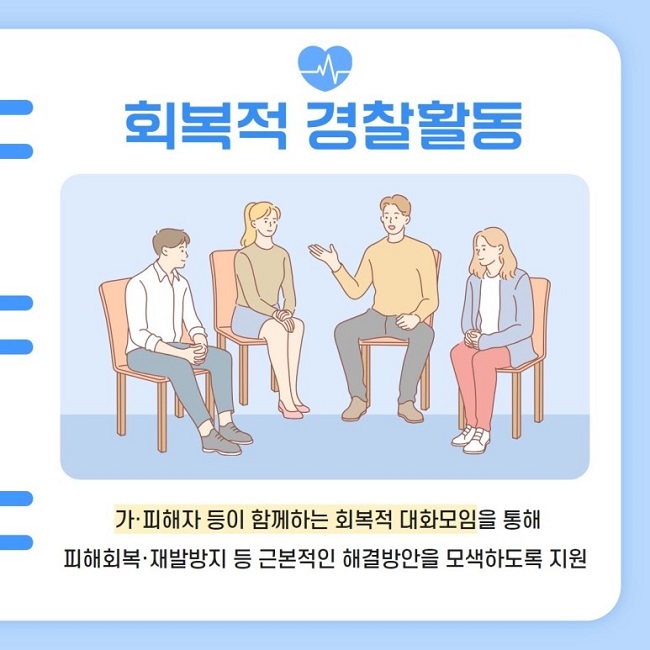회복적 경찰활동
가·피해자 등이 함께하는 회복적 대화모임을 통해 피해회복·재발방지 등 근본적인 해결방안을 모색하도록 지원