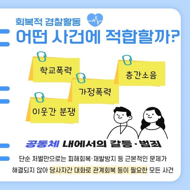 회복적 경찰활동
어떤 사건에 적합할까?
학교폭력 가정폭력 층간소음 이웃간 분쟁
공동체 내에서의 갈등·범죄
단순 처벌만으로는 피해회복·재발방지 등 근본적인 문제가 해결되지 않아 당사자간 대화로 관계회복 등이 필요한 모든 사건