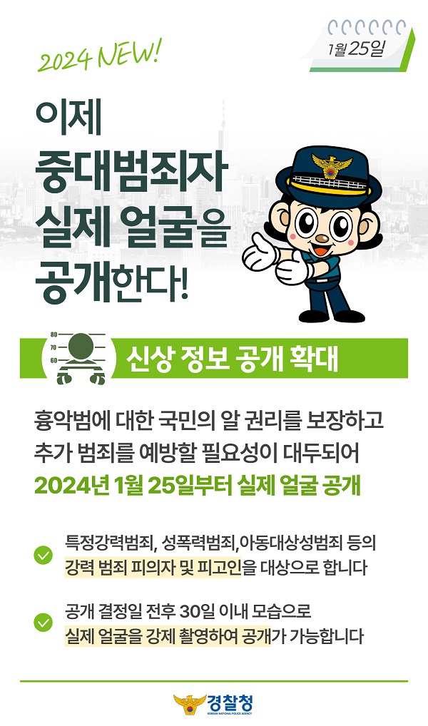 2024 NEW!
1월25일
이제 중대범죄자 실제 얼굴을 공개한다!
신상 정보 공개 확대
흉악범에 대한 국민의 알 권리를 보장하고 추가 범죄를 예방할 필요성이 대두되어 2024년 1월 25일부터 실제 얼굴 공개
∨ 특정강력범죄, 성폭력범죄, 아동대상성범죄 등의 강력 범죄 피의자 및 피고인을 대상으로 합니다
∨ 공개 결정일 전후 30일 이내 모습으로 실제 얼굴을 강제 촬영하여 공개가 가능합니다
경찰청 KOREAN NATIONAL POLICE AGENCY