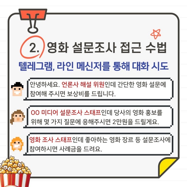 2. 영화 설문조사 접근 수법
텔레그램, 라인 메신저를 통해 대화 시도
안녕하세요. 언론사 해설 위원인데 간단한 영화 설문에 참여해 주시면 보상비를 드립니다.
ㅇㅇ미디어 설문조사 스태프인데 당사의 영화 홍보를 위해 몇 가지 질문에 응해주시면 2만원을 드릴게요.
영화 조사 스태프인데 좋아하는 영화 장르 등 설문조사에 참여하시면 사례금을 드려요.