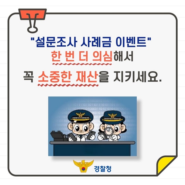 "설문조사 사례금 이벤트"
한 번 더 의심해서 꼭 소중한 재산을 지키세요.
경찰청