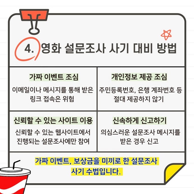 4. 영화 설문조사 사기 대비 방법
가짜 이벤트 조심
이메일이나 메시지를 통해 받은 링크 접속은 위험
개인정보 제공 조심
주민등록번호, 은행 계좌번호 등 절대 제공하지 않기
신뢰할 수 있는 사이트 이용
신뢰할 수 있는 웹사이트에서 진행되는 설문조사에만 참여
신속하게 신고하기
의심스러운 설문조사 메시지를 받은 경우 신고

가짜 이벤트, 보상금을 미끼로 한 설문조사 사기 수법입니다.