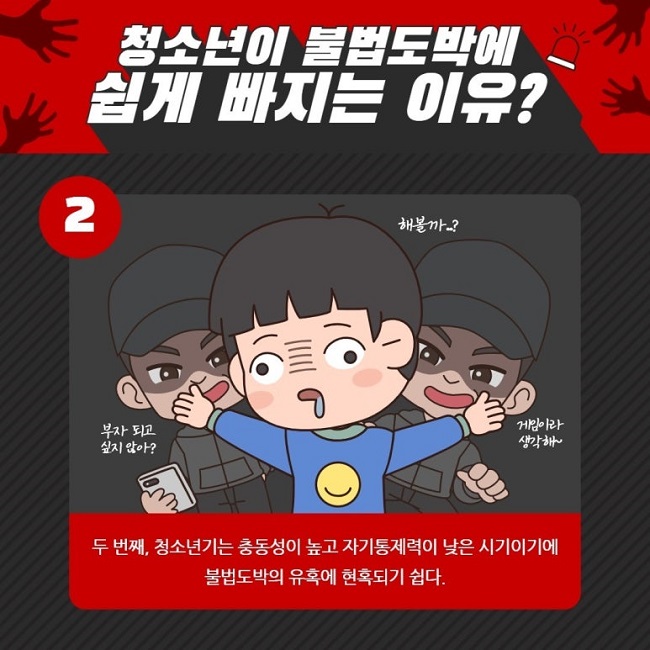 청소년이 불법도박에 쉽게 빠지는 이유?
②
부자 되고 싶지 않아?
게임이라 생각해~
해볼까..?
두 번째, 청소년기는 충동성이 높고 자기통제력이 낮은 시기이기에 불법도박의 유혹에 현혹되기 쉽다.