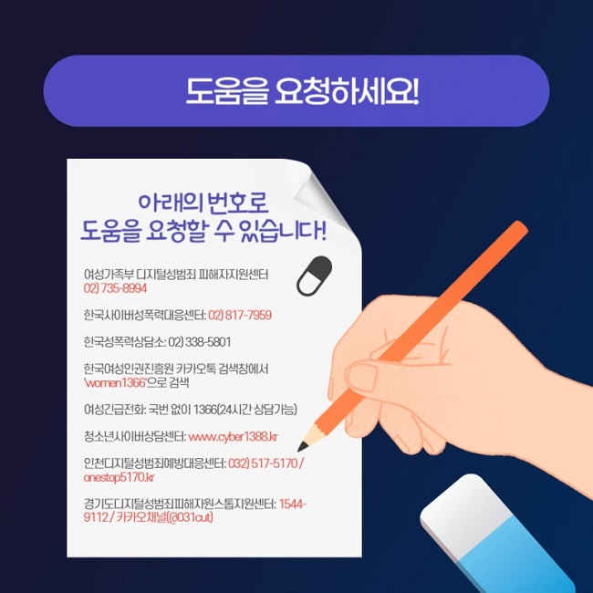 도움을 요청하세요!
아래의 번호로 도움을 요청할 수 있습니다!
여성가족부 디지털성범죄 피해자지원센터: 02) 735-8994
한국사이버성폭력대응센터: 02) 817-7959
한국성폭력상담소: 02) 338-5801
한국여성인권진흥원 카카오톡 검색창에서 'women1366'으로 검색
여성긴급전화: 국번 없이 1366(24시간 상담가능)
청소년사이버상담센터: www.cyber1388.kr
인천디지털성범죄예방대응센터: 032) 517-5170 / onestop5170.kr
경기도디지털성범죄피해자원스톱지원센터: 1544-9112 / 카카오채널(@031cut)