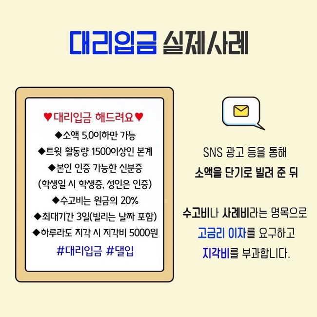 대리입금 실제사례
♥대리입금 해드려요♥
◆소액 5.0이하만 가능
◆트윗 활동량 1500이상인 본계
◆본인 인증 가능한 신분증
(학생일 시 학생증, 성인은 인증)
◆수고비는 원금의 20%
◆최대기간 3일(빌리는 날짜 포함)
◆하루라도 지각 시 지각비 5000원
#대리입금 #댈입
SNS 광고 등을 통해 소액을 단기로 빌려 준 뒤
수고비나 사례비라는 명목으로 고금리 이자를 요구하고 지각비를 부과합니다.
