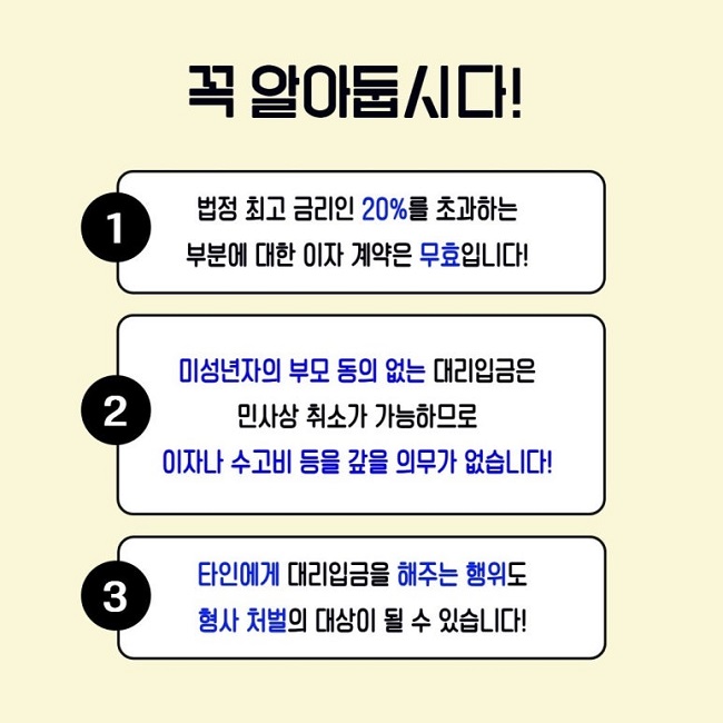 꼭 알아둡시다!
1 법정 최고 금리인 20%를 초과하는 부분에 대한 이자 계약은 무효입니다!
2 미성년자의 부모 동의 없는 대리입금은 민사상 취소가 가능하므로 이자나 수고비 등을 갚을 의무가 없습니다!
3 타인에게 대리입금을 해주는 행위도 형사 처벌의 대상이 될 수 있습니다!