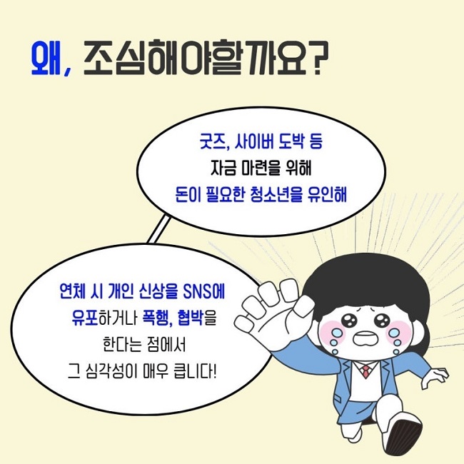 왜, 조심해야할까요?
굿즈, 사이버 도박 등 자금 마련을 위해 돈이 필요한 청소년을 유인해
연체 시 개인 신상을 SNS에 유포하거나 폭행, 협박을 한다는 점에서 그 심각성이 매우 큽니다!