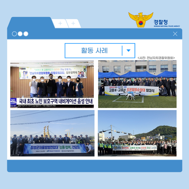 경찰청
KOREAN NATIONAL POLICE AGENCY
활동 사례
<사진: 전남자치경찰위원회>
국내 최초 노인 보호구역 내비게이션 음성 안내
드론합동순찰대 발대식
장성군자율방범연합대「소통·협력」 간담회
차는 일단멈춤! 보행자 먼저인 안전한 전남