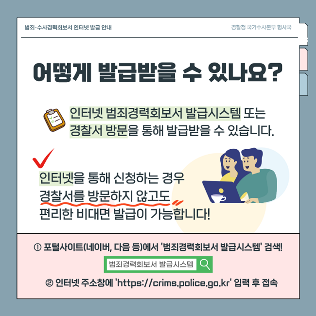 범죄·수사경력회보서 인터넷 발급 안내
경찰청 국가수사본부 형사국
어떻게 발급받을 수 있나요?
인터넷 범죄경력회보서 발급시스템 또는
경찰서 방문을 통해 발급받을 수 있습니다.
인터넷을 통해 신청하는 경우
경찰서를 방문하지 않고도
편리한 비대면 발급이 가능합니다!
① 포털사이트(네이버, 다음 등)에서 '범죄경력회보서 발급시스템' 검색!
② 인터넷 주소창에 'https://crims.police.go.kr' 입력 후 접속