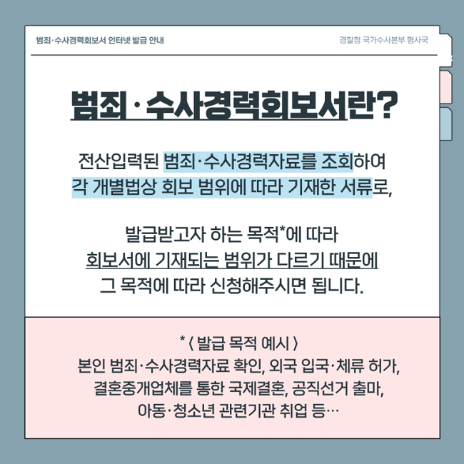 범죄·수사경력회보서 인터넷 발급 안내
경찰청 국가수사본부 형사국
범죄·수사경력회보서란?
전산입력된 범죄·수사경력자료를 조회하여
각 개별법상 회보 범위에 따라 기재한 서류로,
발급받고자 하는 목적*에 따라
회보서에 기재되는 범위가 다르기 때문에
그 목적에 따라 신청해주시면 됩니다.
*<발급 목적 예시>
본인 범죄·수사경력자료 확인, 외국 입국·체류 허가,
결혼중개업체를 통한 국제결혼, 공직선거 출마,
아동·청소년 관련기관 취업 등···