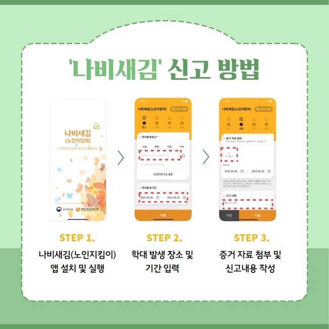 '나비새김' 신고 방법
STEP 1.
나비새김(노인지킴이) 앱 설치 및 실행
STEP 2.
학대 발생 장소 및 기간 입력
STEP 3.
증거 자료 첨부 및 신고내용 작성