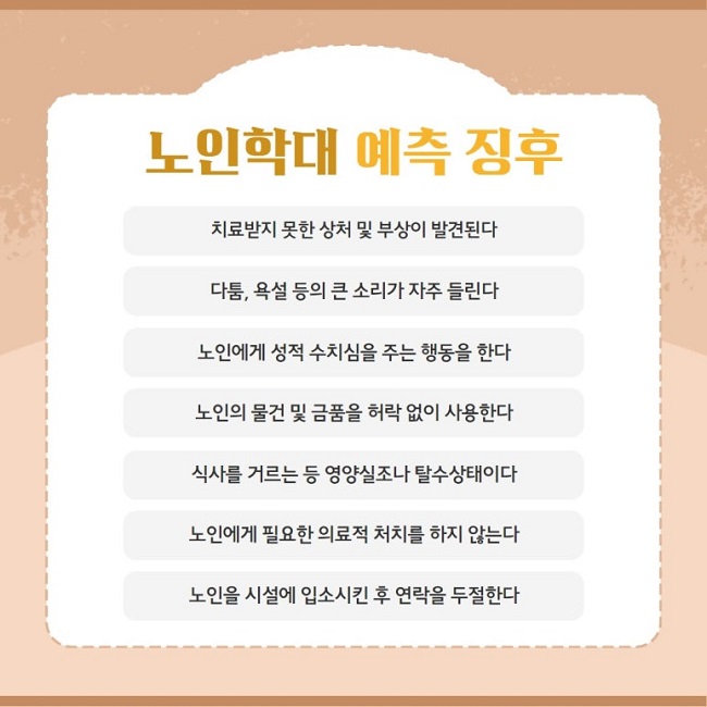 노인학대 예측 징후
치료받지 못한 상처 및 부상이 발견된다
다툼, 욕설 등의 큰 소리가 자주 들린다
노인에게 성적 수치심을 주는 행동을 한다
노인의 물건 및 금품을 허락 없이 사용한다
식사를 거르는 등 영양실조나 탈수상태이다
노인에게 필요한 의료적 처치를 하지 않는다
노인을 시설에 입소시킨 후 연락을 두절한다