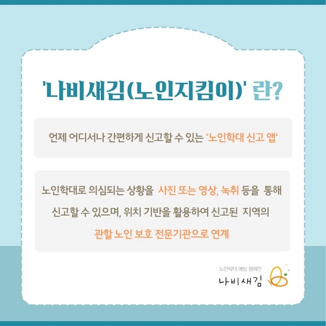 '나비새김(노인지킴이)'란?
언제 어디서나 간편하게 신고할 수 있는 '노인학대 신고 앱'
노인학대로 의심되는 상황을 사진 또는 영상, 녹취 등을 통해
신고할 수 있으며, 위치 기반을 활용하여 신고된 지역의
관할 노인 보호 전문기관으로 연계
노인학대 예방 캠페인
나비새김