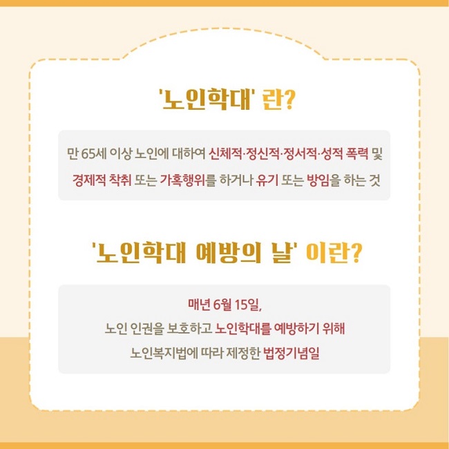 '노인학대'란?
만 65세 이상 노인에 대하여 신체적·정신적·정서적·성적 폭력 및
경제적 착취 또는 가혹행위를 하거나 유기 또는 방임을 하는 것
'노인학대 예방의 날'이란?
매년 6월 15일,
노인 인권을 보호하고 노인학대를 예방하기 위해
노인복지법에 따라 제정한 법정기념일