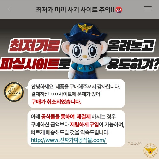 최저가 미끼 사기 사이트 주의!!
최저가로 올려놓고
피싱사이트로 유도하기?
안녕하세요. 제품을 구매해주셔서 감사합니다.
결제하신 ㅇㅇ사이트에 문제가 있어
구매가 취소되었습니다.
아래 공식몰을 통하여 재결제 하시는 경우
구매하신 금액보다 저렴하게 구입이 가능하며,
빠르게 배송해드릴 것을 약속드립니다.
http://www.진짜가짜공식몰.com/
경찰청 KOREAN NATIONAL POLICE AGENCY